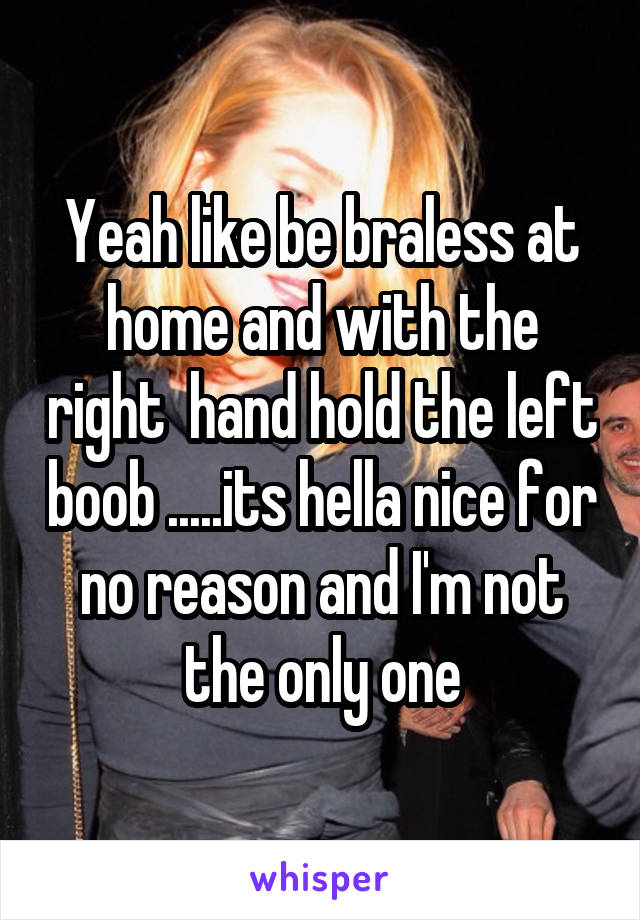 Yeah like be braless at home and with the right  hand hold the left boob .....its hella nice for no reason and I'm not the only one