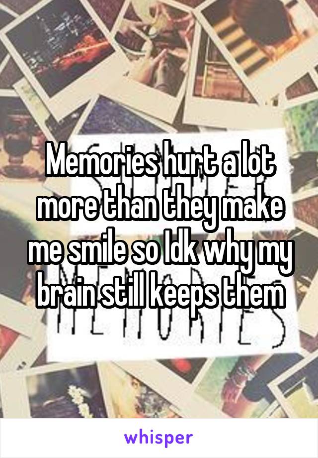 Memories hurt a lot more than they make me smile so Idk why my brain still keeps them