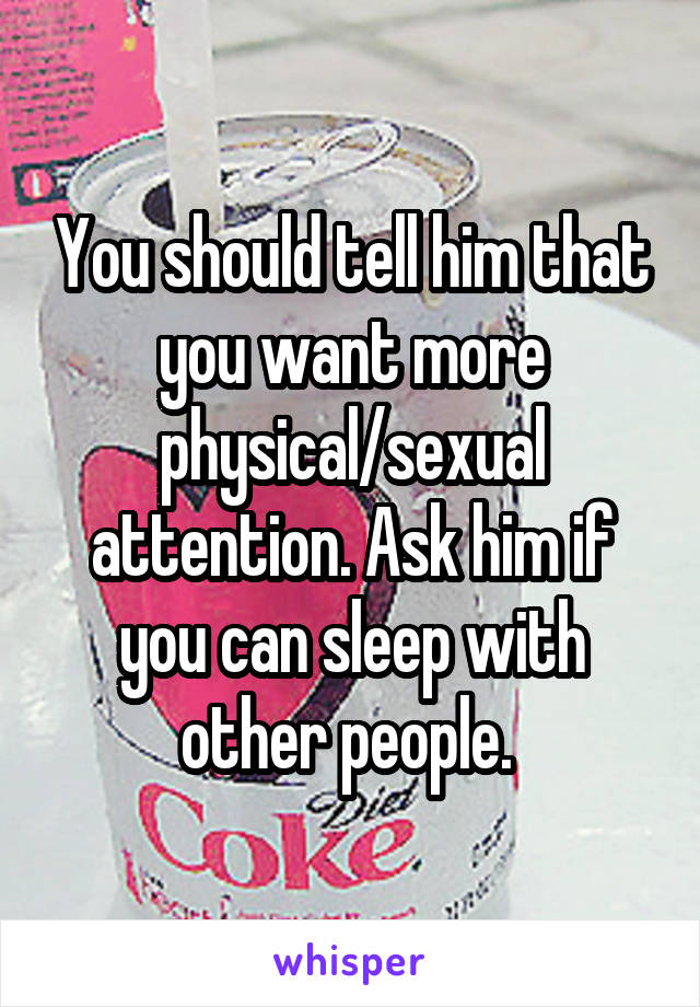 You should tell him that you want more physical/sexual attention. Ask him if you can sleep with other people. 