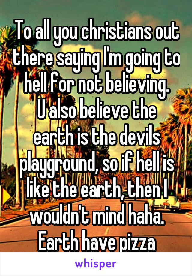 To all you christians out there saying I'm going to hell for not believing.
U also believe the earth is the devils playground, so if hell is like the earth, then I wouldn't mind haha. Earth have pizza