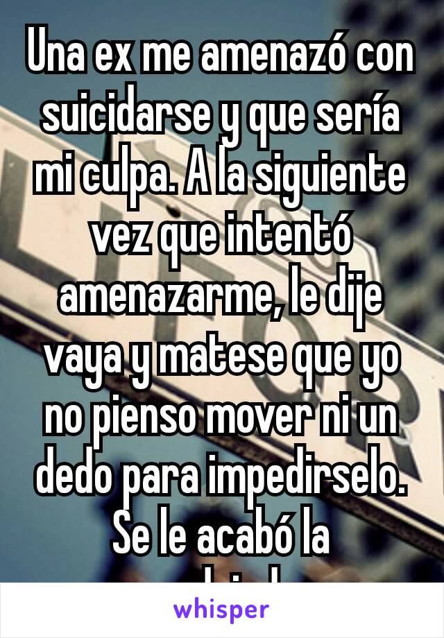 Una ex me amenazó con suicidarse y que sería mi culpa. A la siguiente vez que intentó amenazarme, le dije vaya y matese que yo no pienso mover ni un dedo para impedirselo. Se le acabó la pendejada 