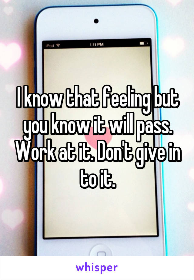 I know that feeling but you know it will pass. Work at it. Don't give in to it.