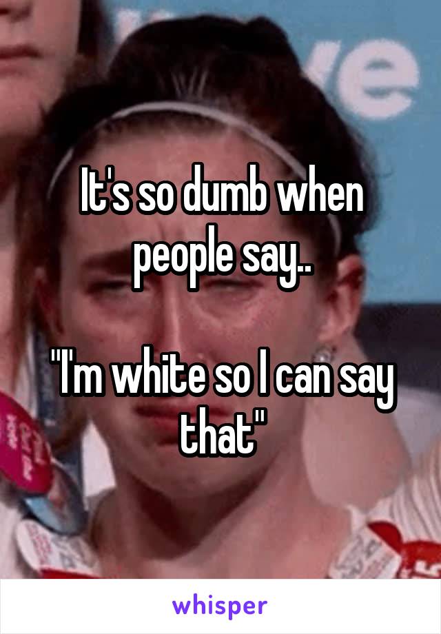 It's so dumb when people say..

"I'm white so I can say that"