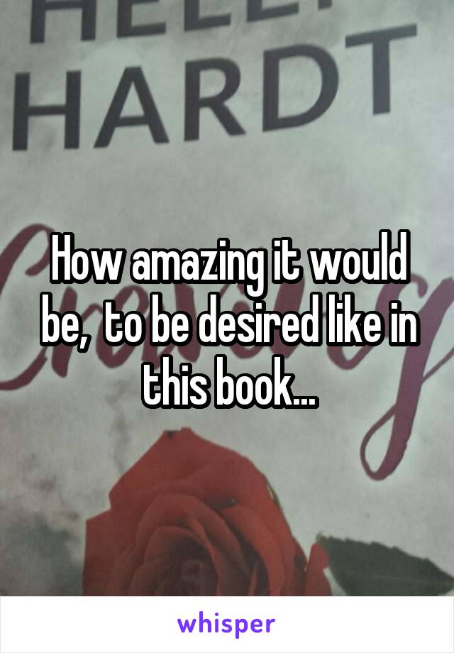 How amazing it would be,  to be desired like in this book...