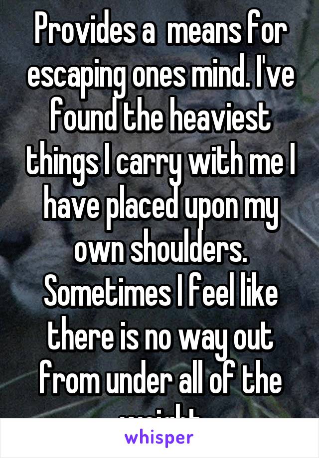 Provides a  means for escaping ones mind. I've found the heaviest things I carry with me I have placed upon my own shoulders. Sometimes I feel like there is no way out from under all of the weight