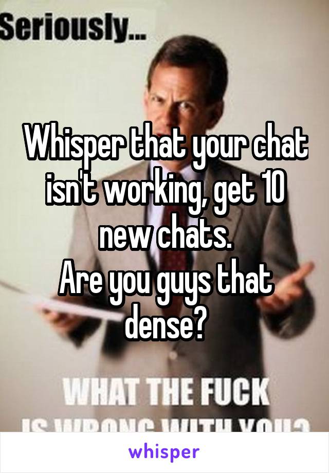 Whisper that your chat isn't working, get 10 new chats.
Are you guys that dense?