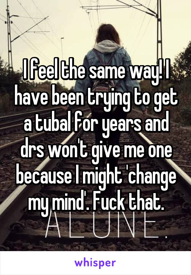 I feel the same way! I have been trying to get a tubal for years and drs won't give me one because I might 'change my mind'. Fuck that.