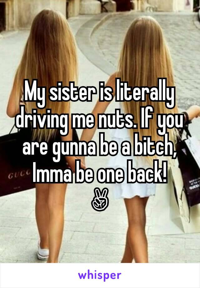 My sister is literally driving me nuts. If you are gunna be a bitch, Imma be one back!
✌