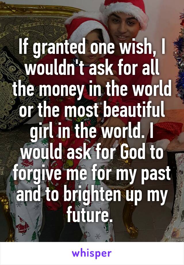 If granted one wish, I wouldn't ask for all the money in the world or the most beautiful girl in the world. I would ask for God to forgive me for my past and to brighten up my future. 