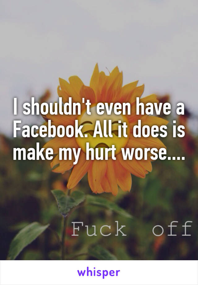 I shouldn't even have a Facebook. All it does is make my hurt worse.... 