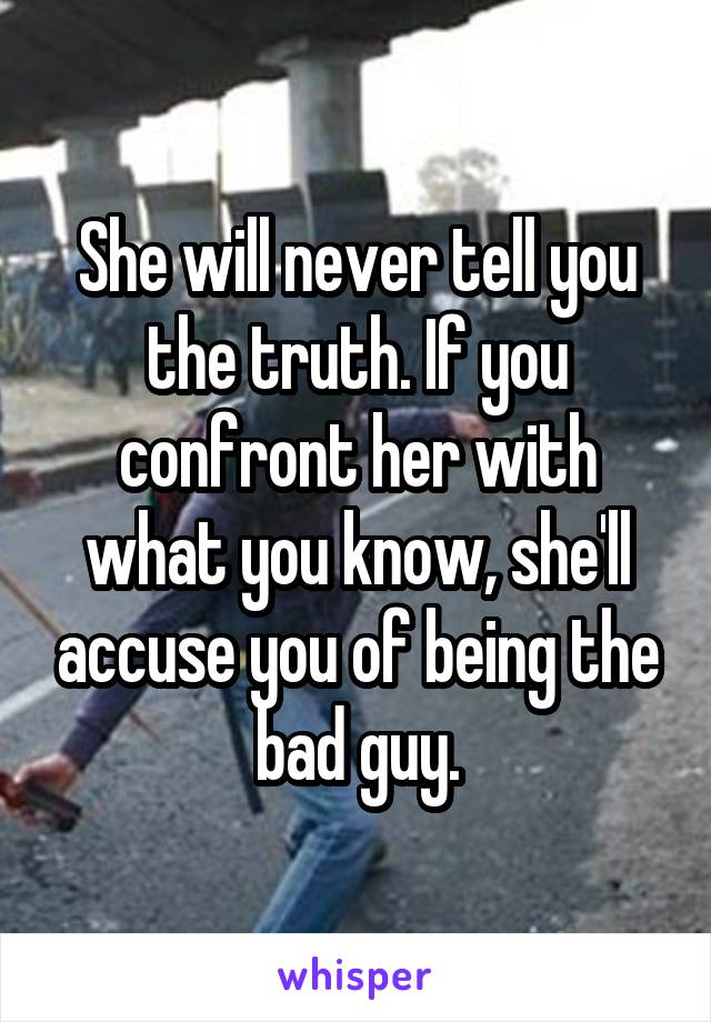 She will never tell you the truth. If you confront her with what you know, she'll accuse you of being the bad guy.