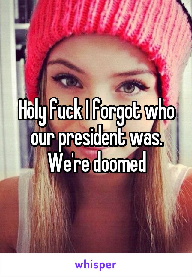 Holy fuck I forgot who our president was. We're doomed