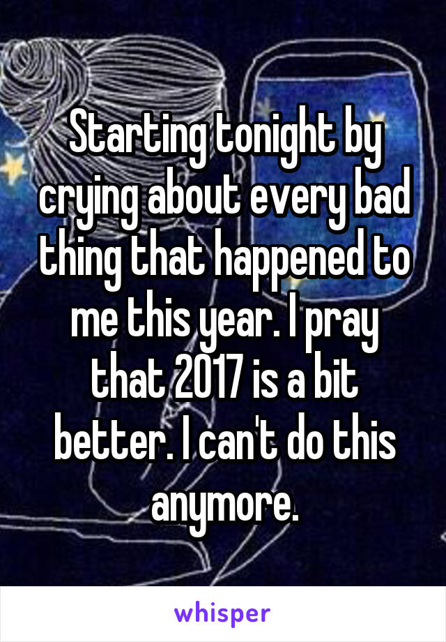 Starting tonight by crying about every bad thing that happened to me this year. I pray that 2017 is a bit better. I can't do this anymore.