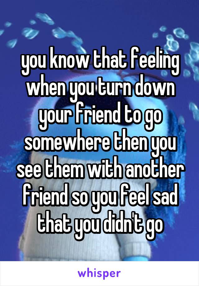 you know that feeling when you turn down your friend to go somewhere then you see them with another friend so you feel sad that you didn't go