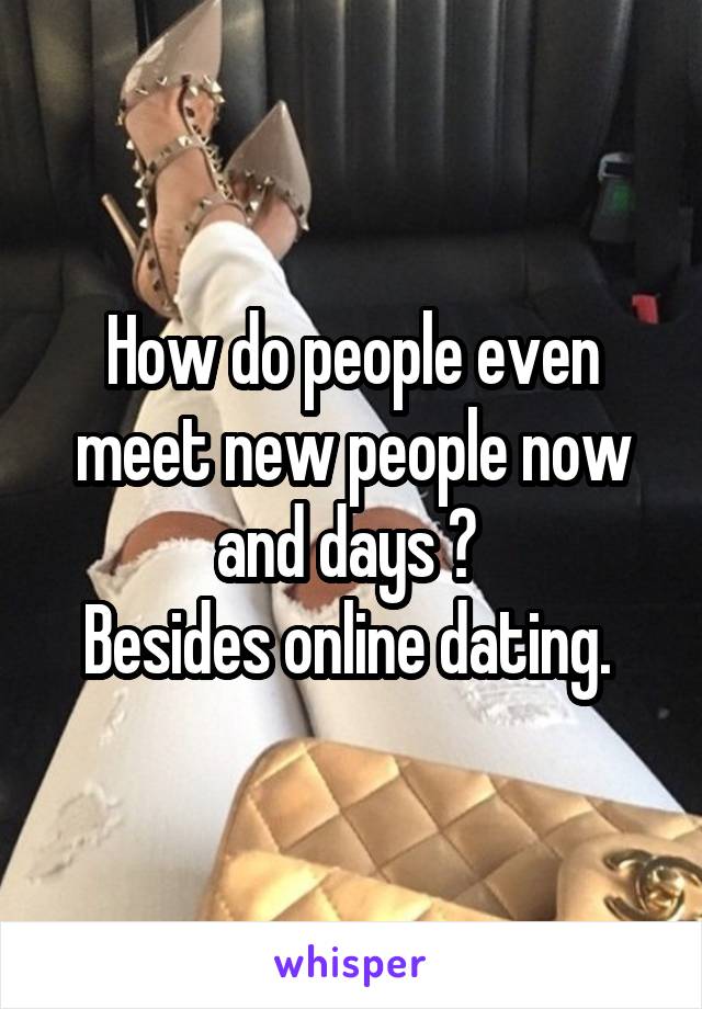 How do people even meet new people now and days ? 
Besides online dating. 