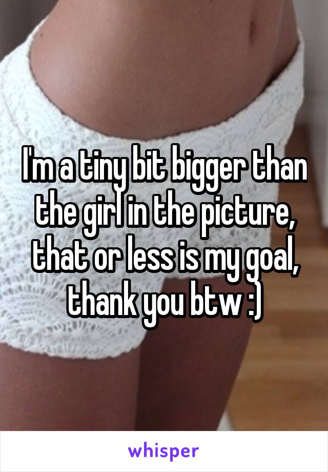 I'm a tiny bit bigger than the girl in the picture, that or less is my goal, thank you btw :)