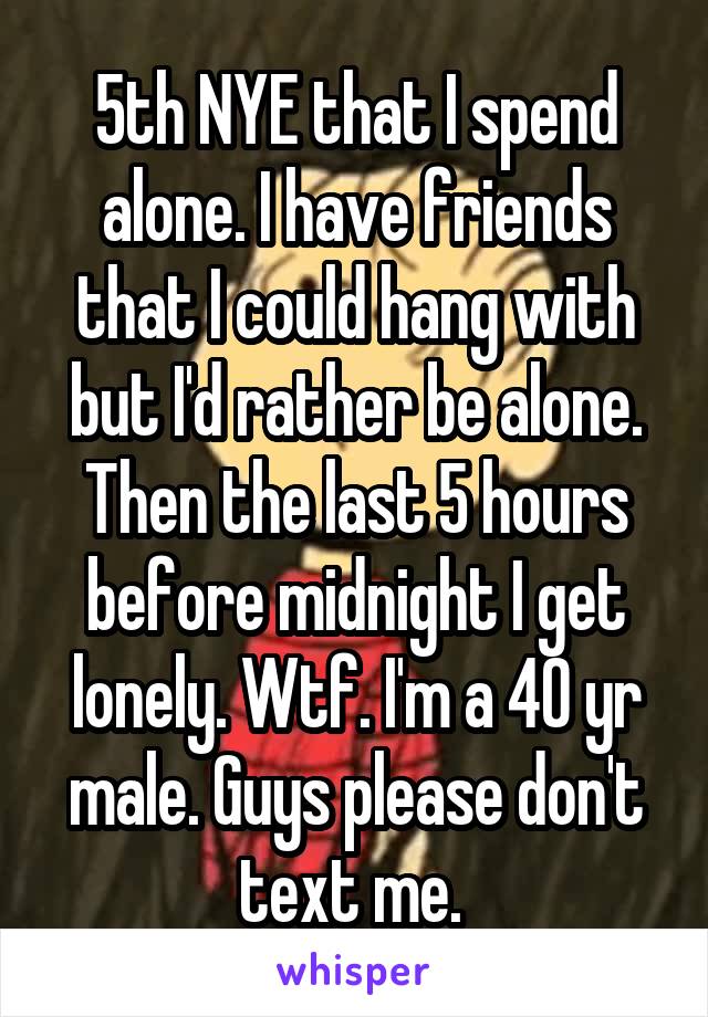 5th NYE that I spend alone. I have friends that I could hang with but I'd rather be alone. Then the last 5 hours before midnight I get lonely. Wtf. I'm a 40 yr male. Guys please don't text me. 