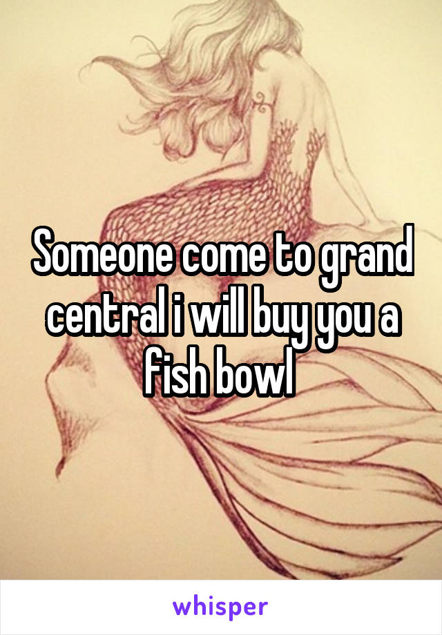 Someone come to grand central i will buy you a fish bowl 