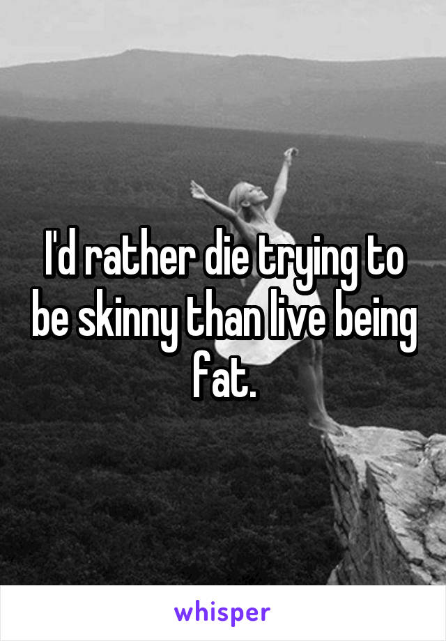 I'd rather die trying to be skinny than live being fat.