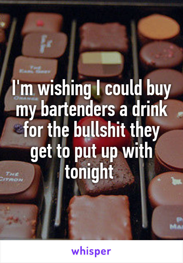 I'm wishing I could buy my bartenders a drink for the bullshit they get to put up with tonight 