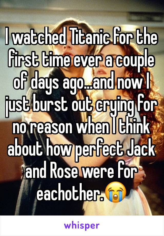 I watched Titanic for the first time ever a couple of days ago...and now I just burst out crying for no reason when I think about how perfect Jack and Rose were for eachother.😭