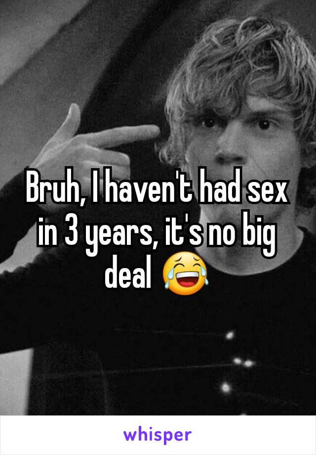 Bruh, I haven't had sex in 3 years, it's no big deal 😂