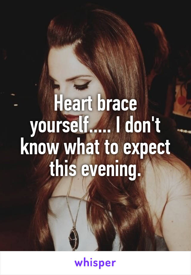 Heart brace yourself..... I don't know what to expect this evening.