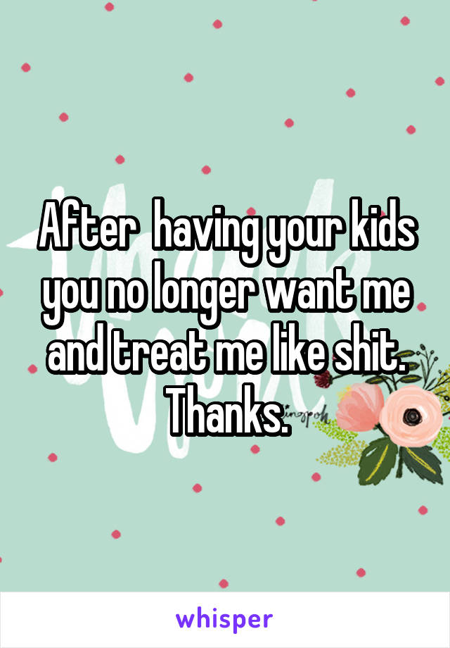 After  having your kids you no longer want me and treat me like shit. Thanks.