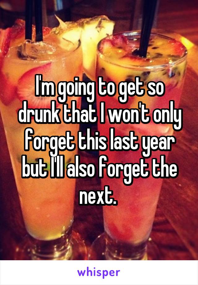 I'm going to get so drunk that I won't only forget this last year but I'll also forget the next. 