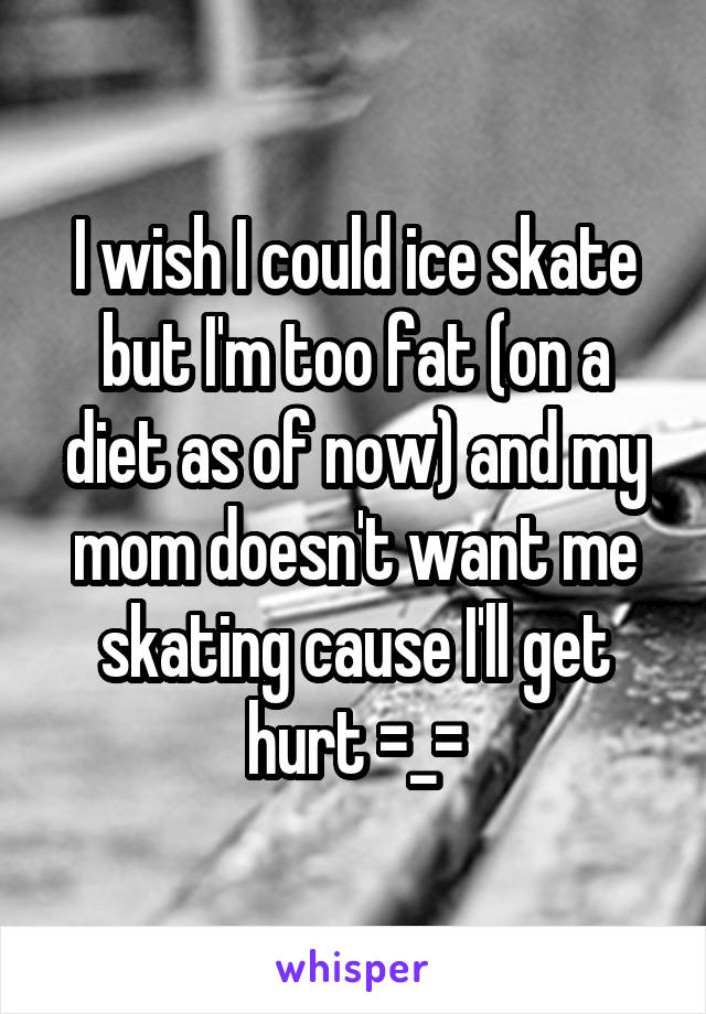 I wish I could ice skate but I'm too fat (on a diet as of now) and my mom doesn't want me skating cause I'll get hurt =_=