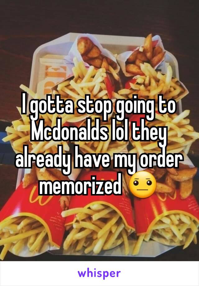 I gotta stop going to Mcdonalds lol they already have my order memorized 😐