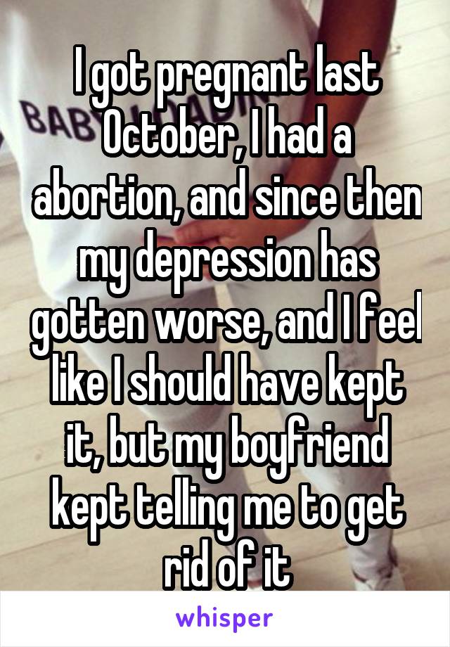 I got pregnant last October, I had a abortion, and since then my depression has gotten worse, and I feel like I should have kept it, but my boyfriend kept telling me to get rid of it