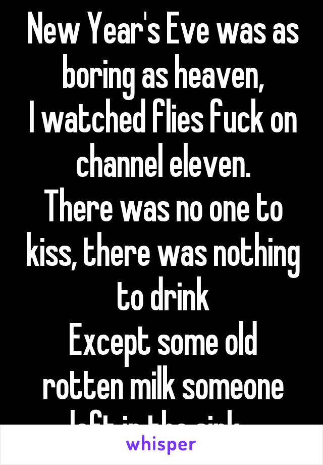 New Year's Eve was as boring as heaven,
I watched flies fuck on channel eleven.
There was no one to kiss, there was nothing to drink
Except some old rotten milk someone left in the sink...