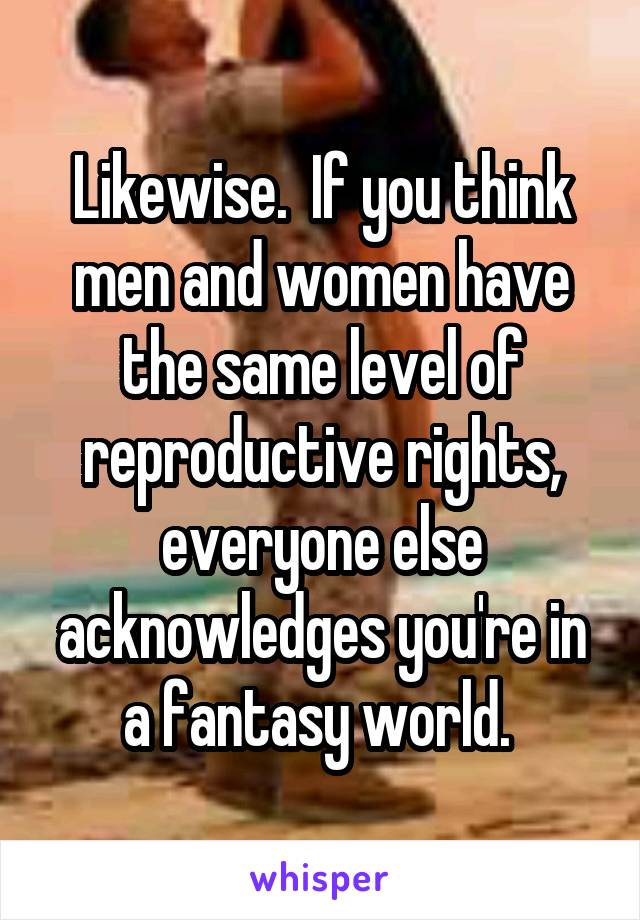 Likewise.  If you think men and women have the same level of reproductive rights, everyone else acknowledges you're in a fantasy world. 