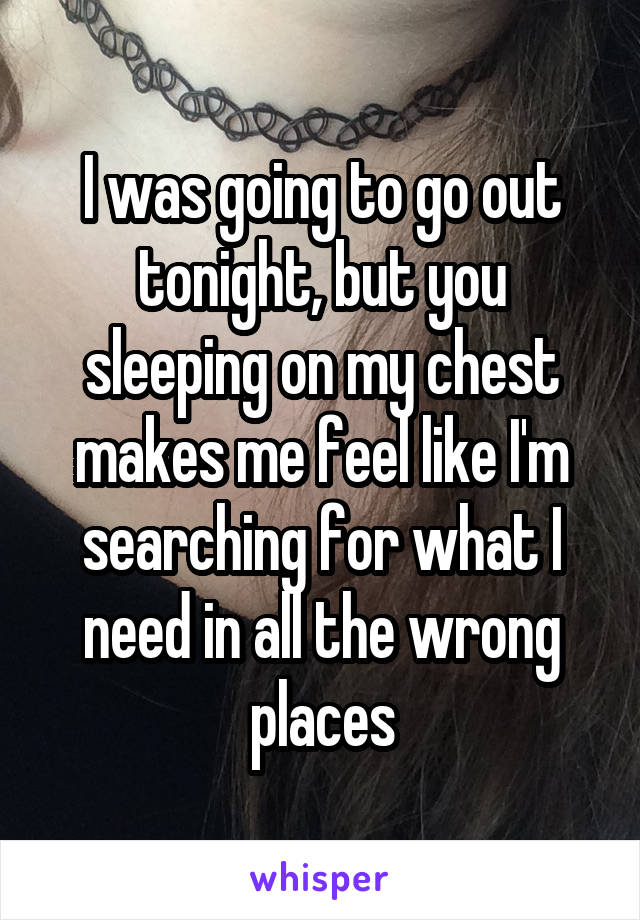 I was going to go out tonight, but you sleeping on my chest makes me feel like I'm searching for what I need in all the wrong places