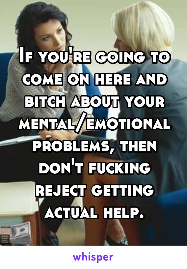 If you're going to come on here and bitch about your mental/emotional problems, then don't fucking reject getting actual help.