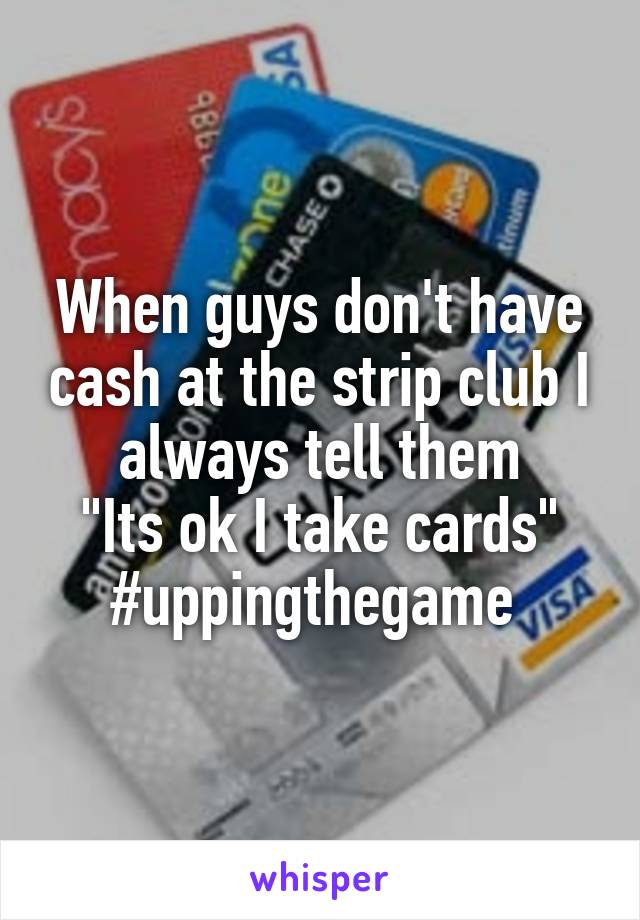 When guys don't have cash at the strip club I always tell them
 "Its ok I take cards" 
#uppingthegame 