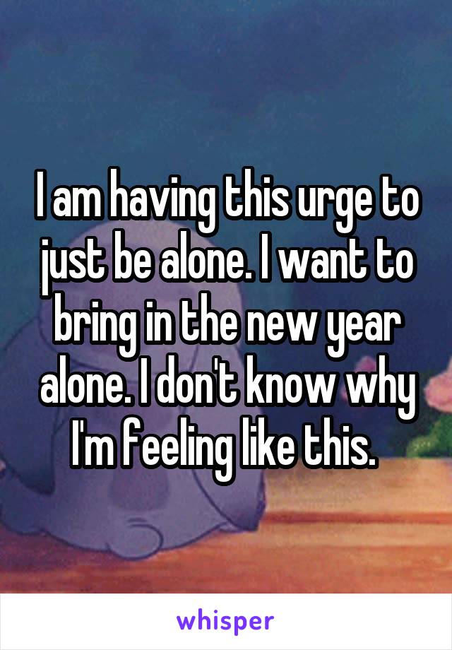 I am having this urge to just be alone. I want to bring in the new year alone. I don't know why I'm feeling like this. 