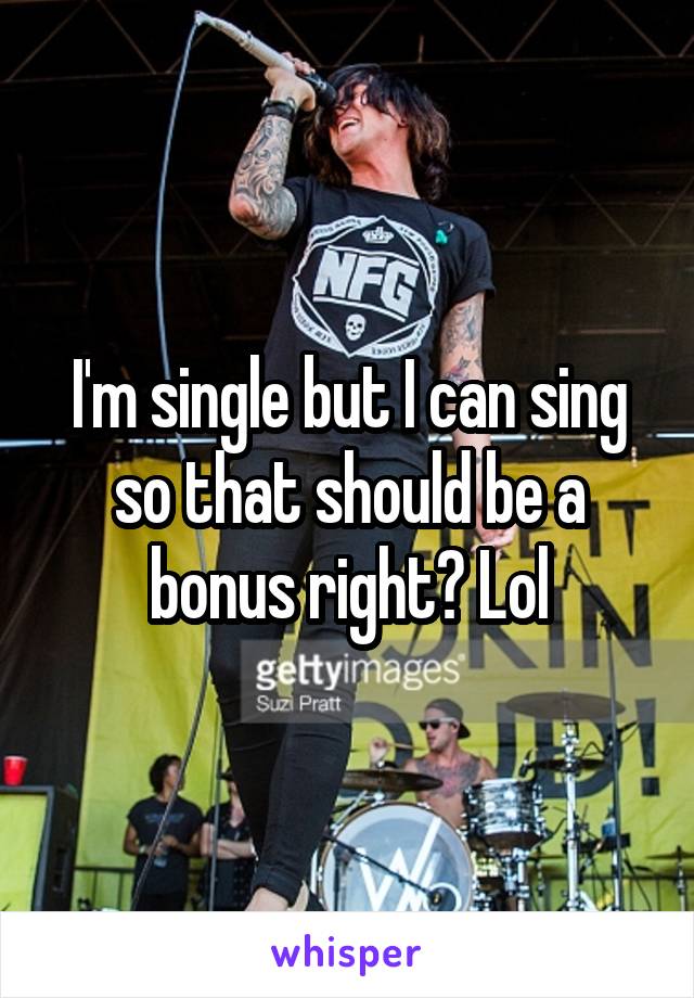 I'm single but I can sing so that should be a bonus right? Lol