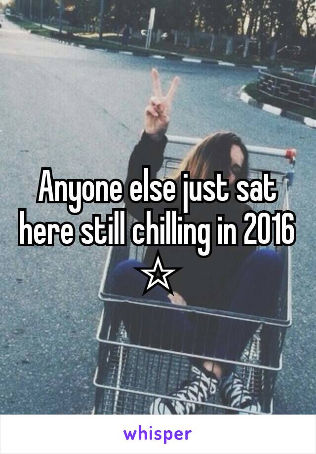 Anyone else just sat here still chilling in 2016 ☆