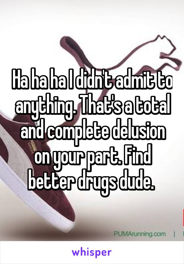 Ha ha ha I didn't admit to anything. That's a total and complete delusion on your part. Find better drugs dude. 