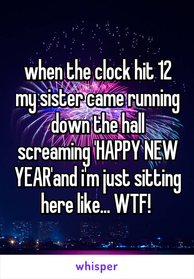 when the clock hit 12 my sister came running down the hall screaming 'HAPPY NEW YEAR'and i'm just sitting here like... WTF! 