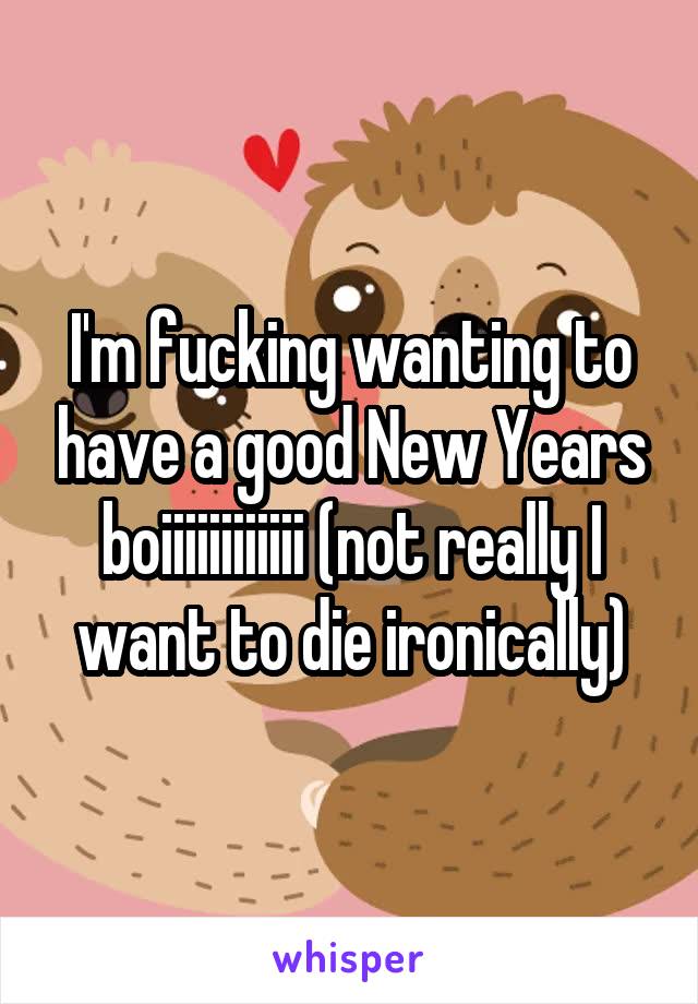 I'm fucking wanting to have a good New Years boiiiiiiiiiiii (not really I want to die ironically)