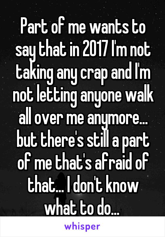 Part of me wants to say that in 2017 I'm not taking any crap and I'm not letting anyone walk all over me anymore... but there's still a part of me that's afraid of that... I don't know what to do... 