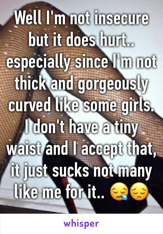 Well I'm not insecure but it does hurt.. especially since I'm not thick and gorgeously curved like some girls. I don't have a tiny waist and I accept that, it just sucks not many like me for it.. 😪😔