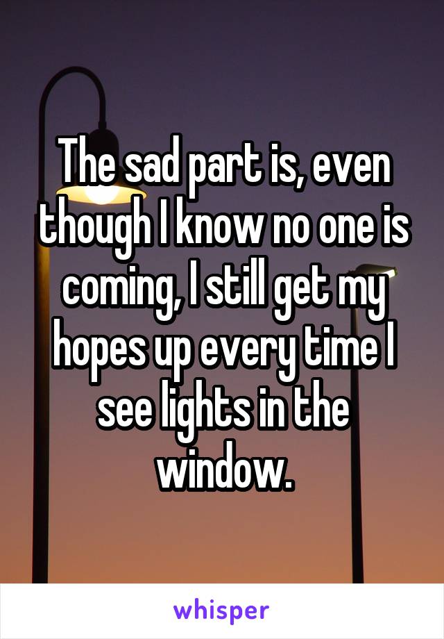 The sad part is, even though I know no one is coming, I still get my hopes up every time I see lights in the window.