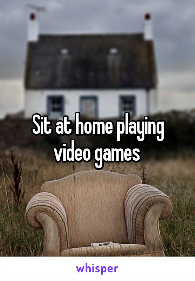 Sit at home playing video games 