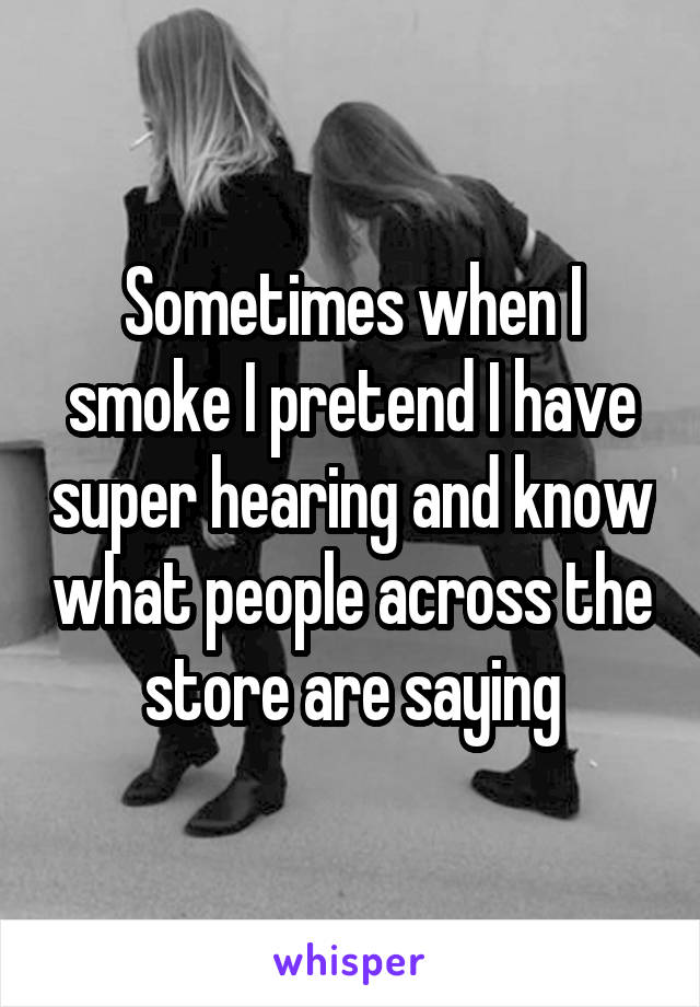 Sometimes when I smoke I pretend I have super hearing and know what people across the store are saying