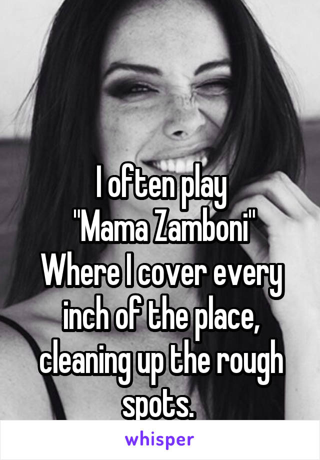 


I often play
 "Mama Zamboni"
Where I cover every inch of the place, cleaning up the rough spots. 