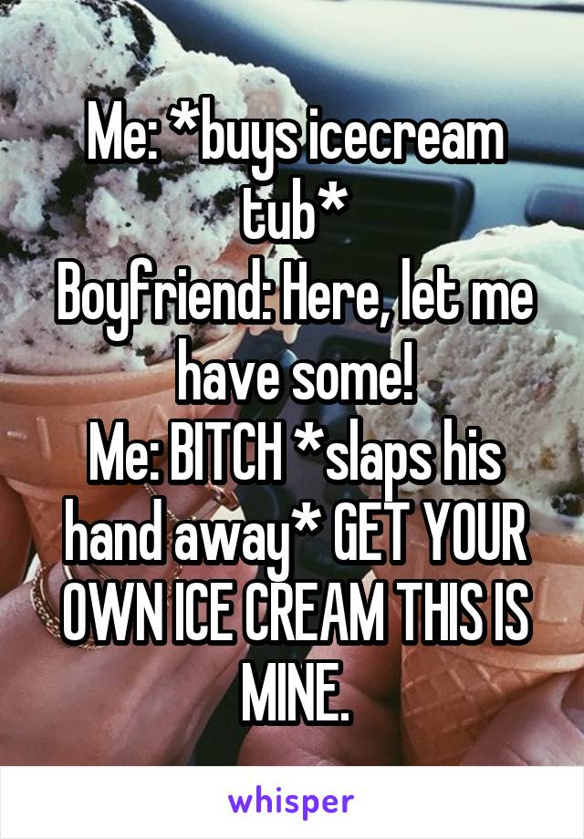 Me: *buys icecream tub*
Boyfriend: Here, let me have some!
Me: BITCH *slaps his hand away* GET YOUR OWN ICE CREAM THIS IS MINE.